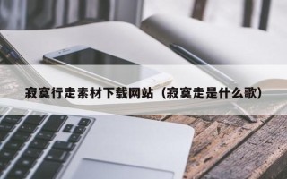 鄢陵寂寞行走素材下载网站（寂寞走是什么歌）