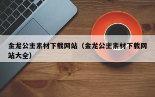 鄢陵金龙公主素材下载网站（金龙公主素材下载网站大全）